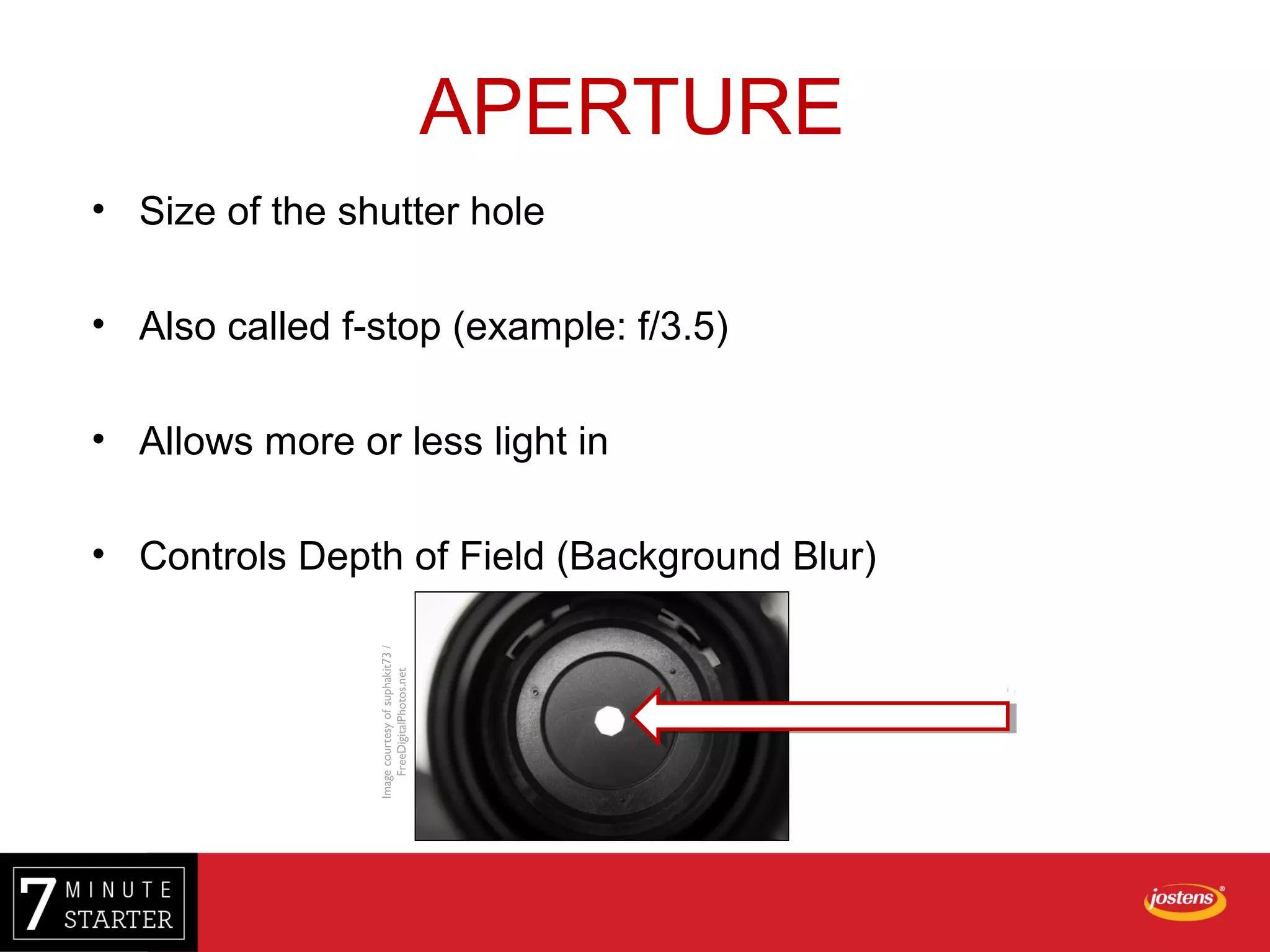 • Size of the shutter hole
• Also called f-stop (example: f/3.5)
• Allows more or less light in
• Controls Depth of Field (Background Blur)
APERTURE
Imagecourtesyofsuphakit73/
FreeDigitalPhotos.net
 