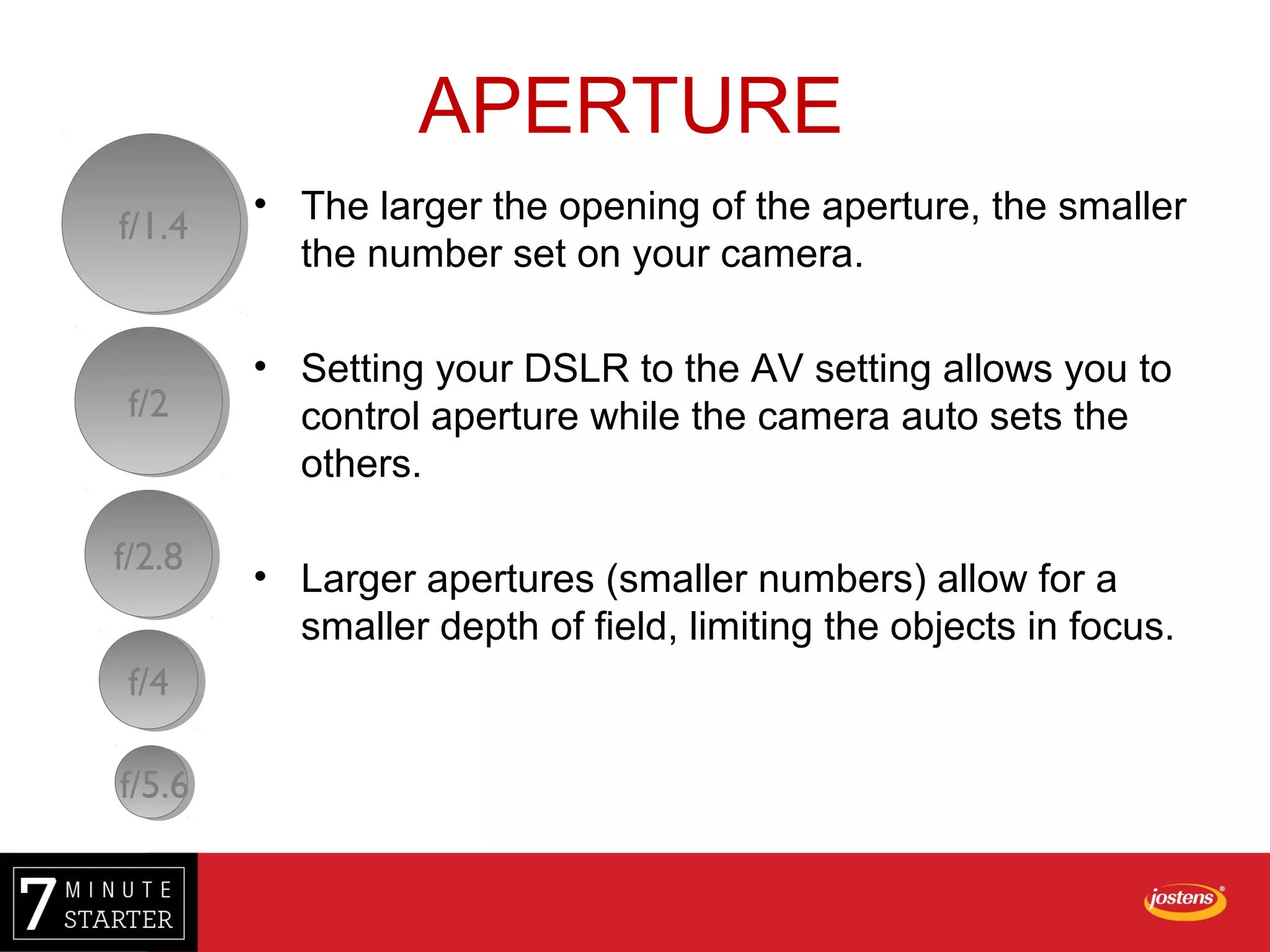 • The larger the opening of the aperture, the smaller
the number set on your camera.
• Setting your DSLR to the AV setting allows you to
control aperture while the camera auto sets the
others.
• Larger apertures (smaller numbers) allow for a
smaller depth of field, limiting the objects in focus.
APERTURE
f/1.4
f/2
f/2.8
f/4
f/5.6
 