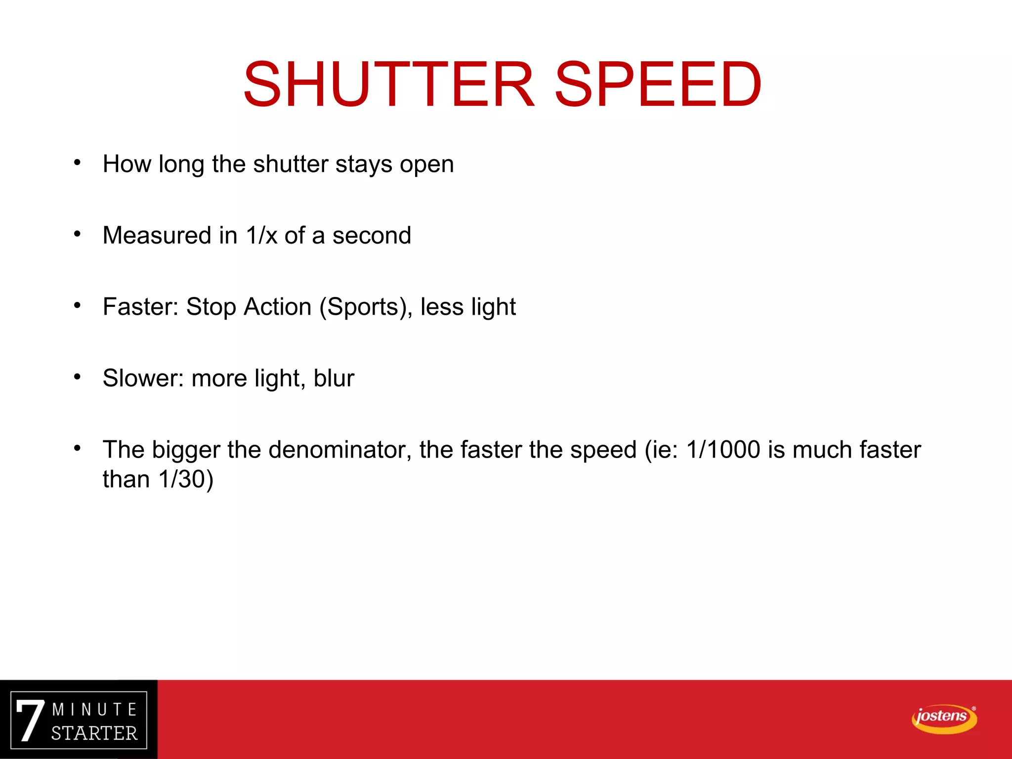 • How long the shutter stays open
• Measured in 1/x of a second
• Faster: Stop Action (Sports), less light
• Slower: more light, blur
• The bigger the denominator, the faster the speed (ie: 1/1000 is much faster
than 1/30)
SHUTTER SPEED
 