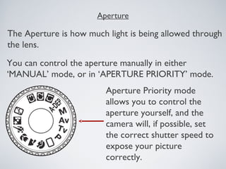 Aperture
The Aperture is how much light is being allowed through
the lens.
You can control the aperture manually in either
‘MANUAL’ mode, or in ‘APERTURE PRIORITY’ mode.
Aperture Priority mode
allows you to control the
aperture yourself, and the
camera will, if possible, set
the correct shutter speed to
expose your picture
correctly.
 