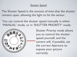 Shutter Speed
The Shutter Speed is the amount of time that the shutter
remains open, allowing the light to hit the sensor.
You can control the shutter speed manually in either
‘MANUAL’ mode, or in ‘SHUTTER PRIORITY’ mode.
Shutter Priority mode allows
you to control the shutter
speed yourself, and the
camera will, if possible, set
the correct Aperture to
expose your picture
correctly.
 