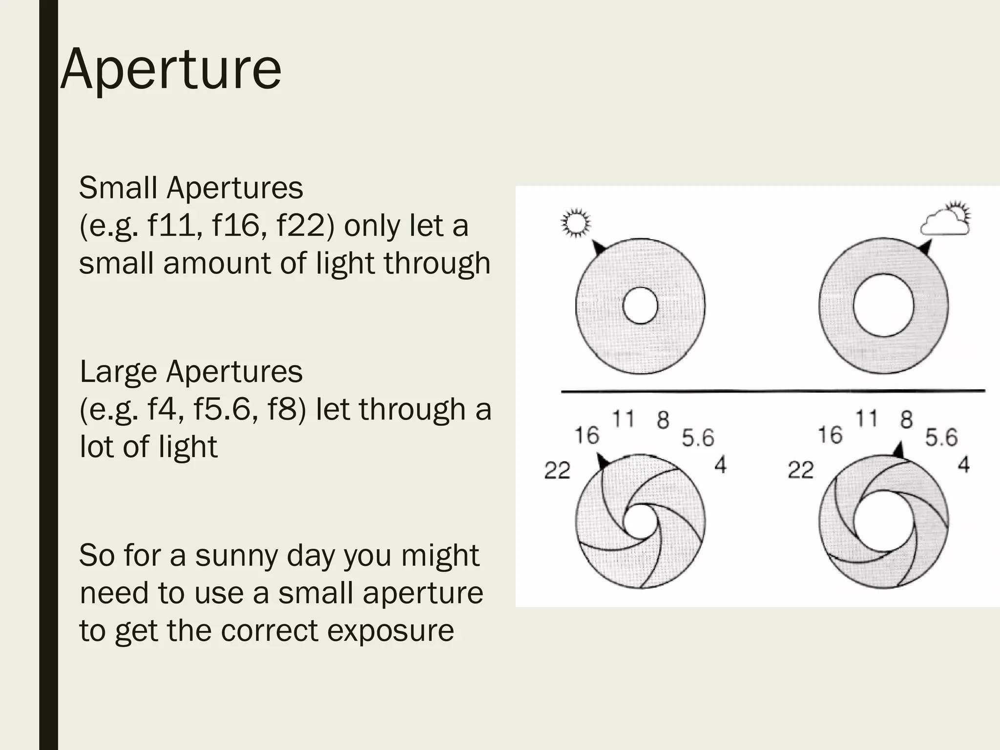 Aperture
■ Small Apertures
(e.g. f11, f16, f22) only let a
small amount of light through
■ Large Apertures
(e.g. f4, f5.6, f8) let through a
lot of light
■ So for a sunny day you might
need to use a small aperture
to get the correct exposure
 