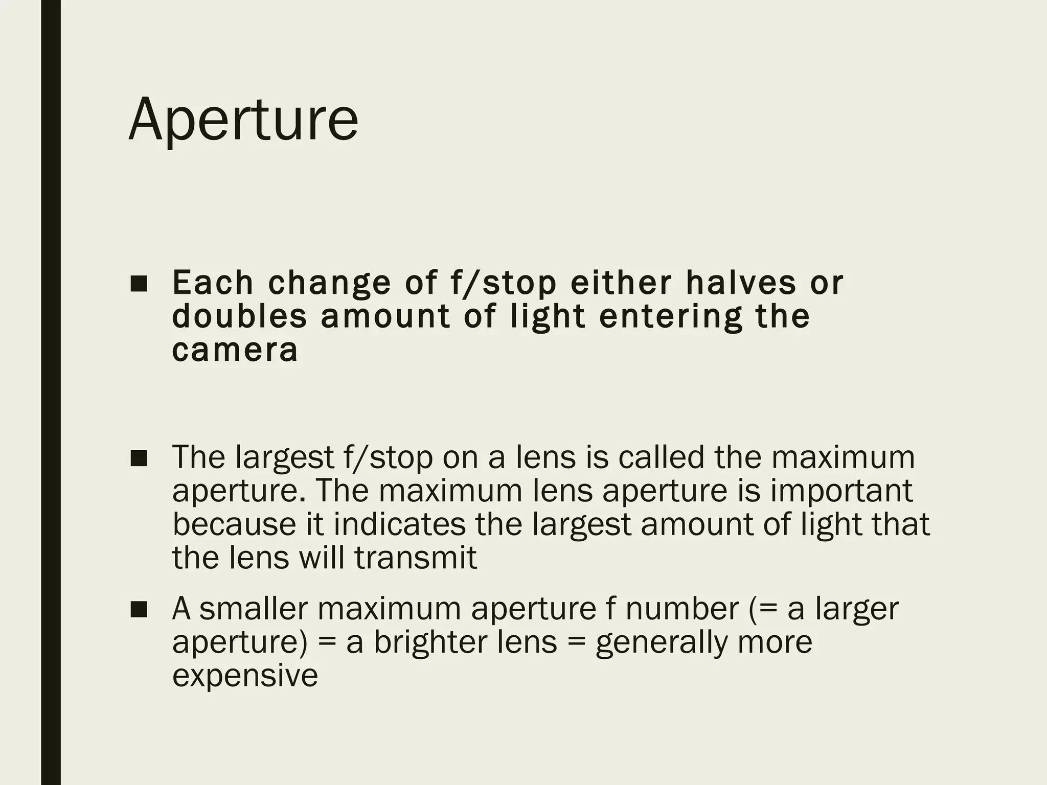 Aperture
■ Each change of f/stop either halves or
doubles amount of light entering the
camera
■ The largest f/stop on a lens is called the maximum
aperture. The maximum lens aperture is important
because it indicates the largest amount of light that
the lens will transmit
■ A smaller maximum aperture f number (= a larger
aperture) = a brighter lens = generally more
expensive
 