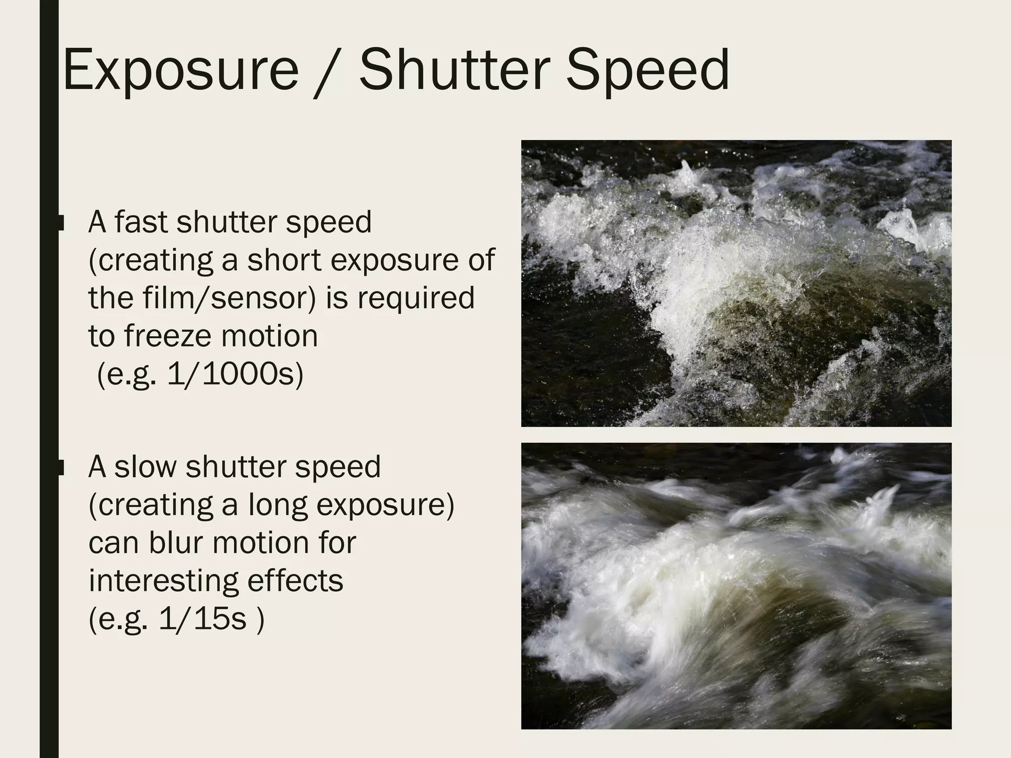 Exposure / Shutter Speed
■ A fast shutter speed
(creating a short exposure of
the film/sensor) is required
to freeze motion
(e.g. 1/1000s)
■ A slow shutter speed
(creating a long exposure)
can blur motion for
interesting effects
(e.g. 1/15s )
 