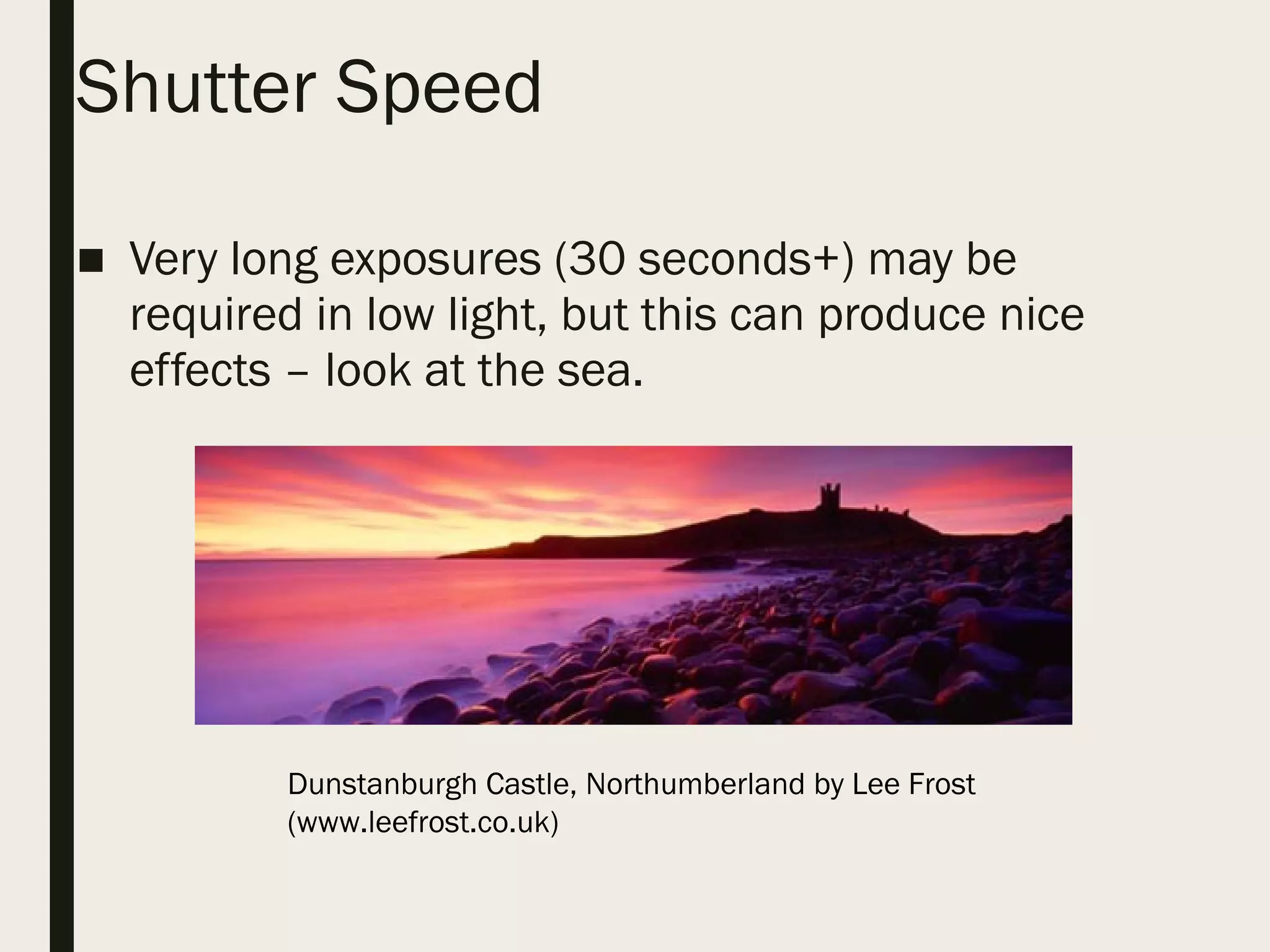 Shutter Speed
■ Very long exposures (30 seconds+) may be
required in low light, but this can produce nice
effects – look at the sea.
Dunstanburgh Castle, Northumberland by Lee Frost
(www.leefrost.co.uk)
 