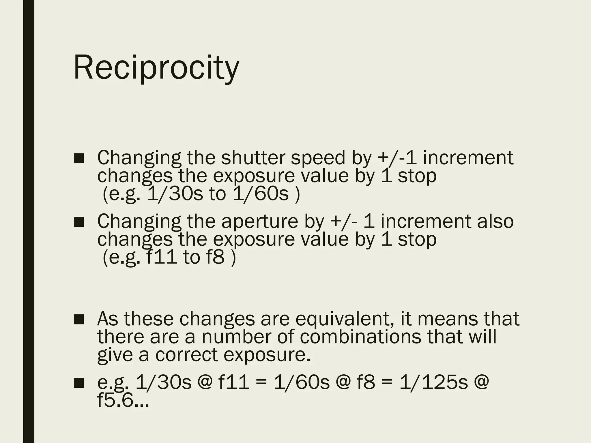 Reciprocity
■ Changing the shutter speed by +/-1 increment
changes the exposure value by 1 stop
(e.g. 1/30s to 1/60s )
■ Changing the aperture by +/- 1 increment also
changes the exposure value by 1 stop
(e.g. f11 to f8 )
■ As these changes are equivalent, it means that
there are a number of combinations that will
give a correct exposure.
■ e.g. 1/30s @ f11 = 1/60s @ f8 = 1/125s @
f5.6...
 
