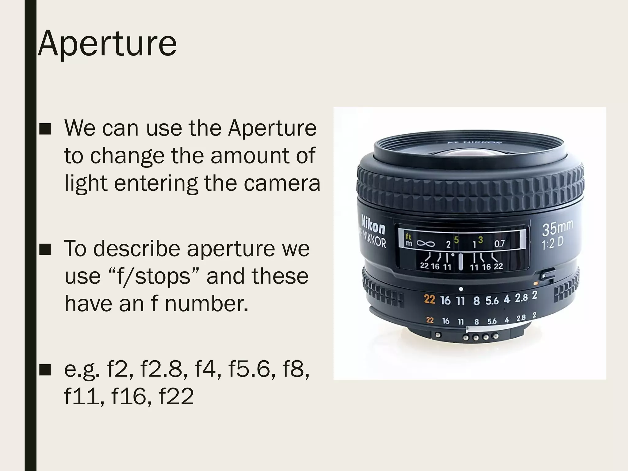 Aperture
■ We can use the Aperture
to change the amount of
light entering the camera
■ To describe aperture we
use “f/stops” and these
have an f number.
■ e.g. f2, f2.8, f4, f5.6, f8,
f11, f16, f22
 