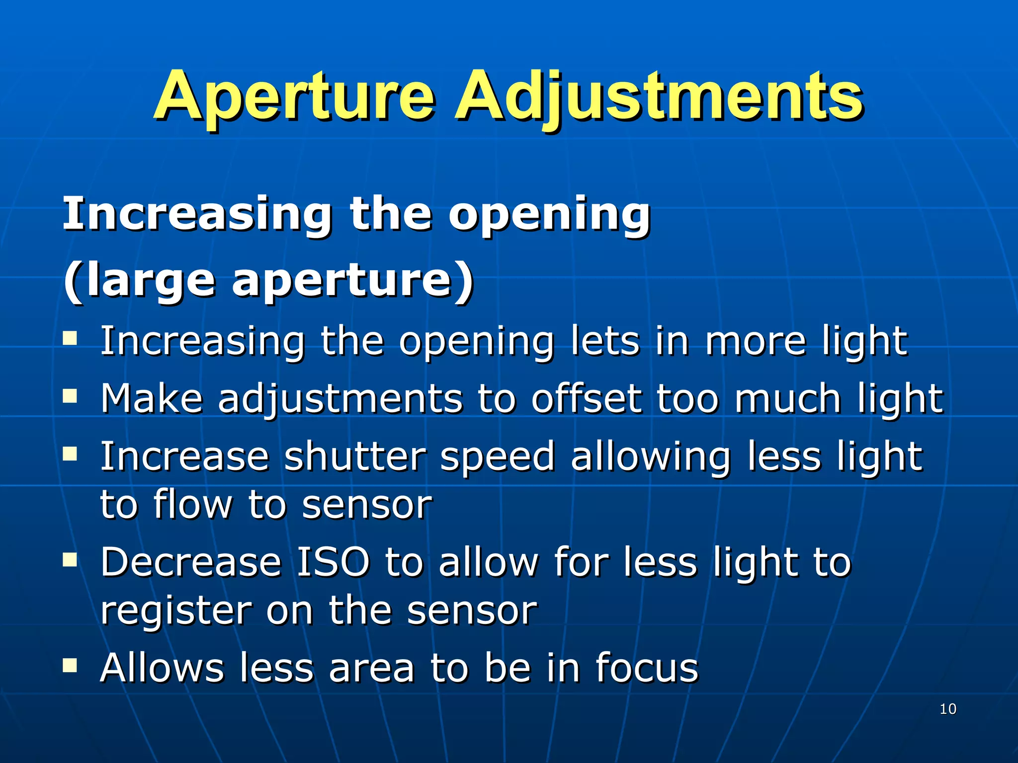 Aperture Adjustments Increasing the opening  (large aperture) Increasing the opening lets in more light Make adjustments to offset too much light Increase shutter speed allowing less light to flow to sensor Decrease ISO to allow for less light to register on the sensor Allows less area to be in focus 