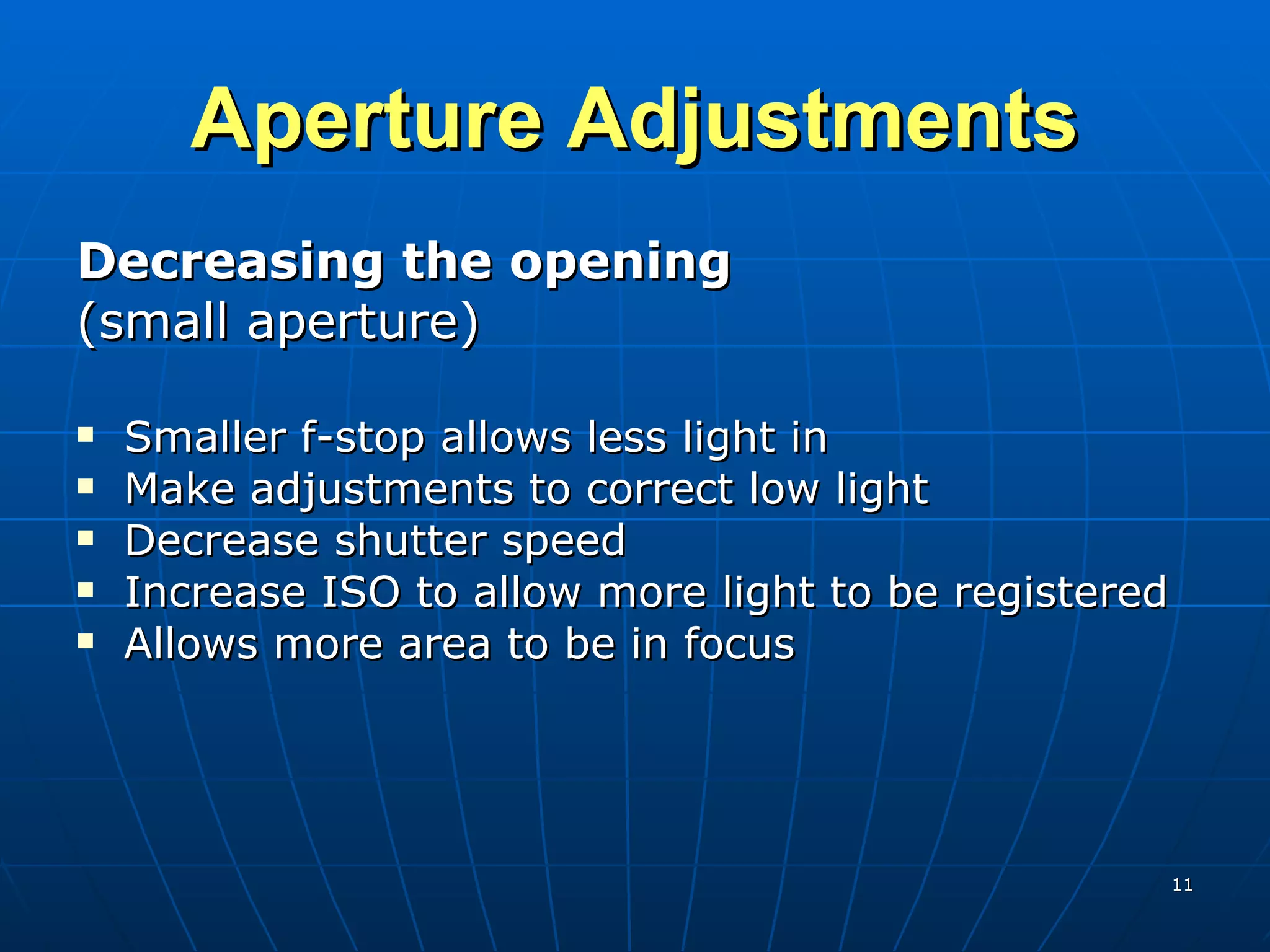 Aperture Adjustments Decreasing the opening (small aperture) Smaller f-stop allows less light in Make adjustments to correct low light Decrease shutter speed Increase ISO to allow more light to be registered Allows more area to be in focus 
