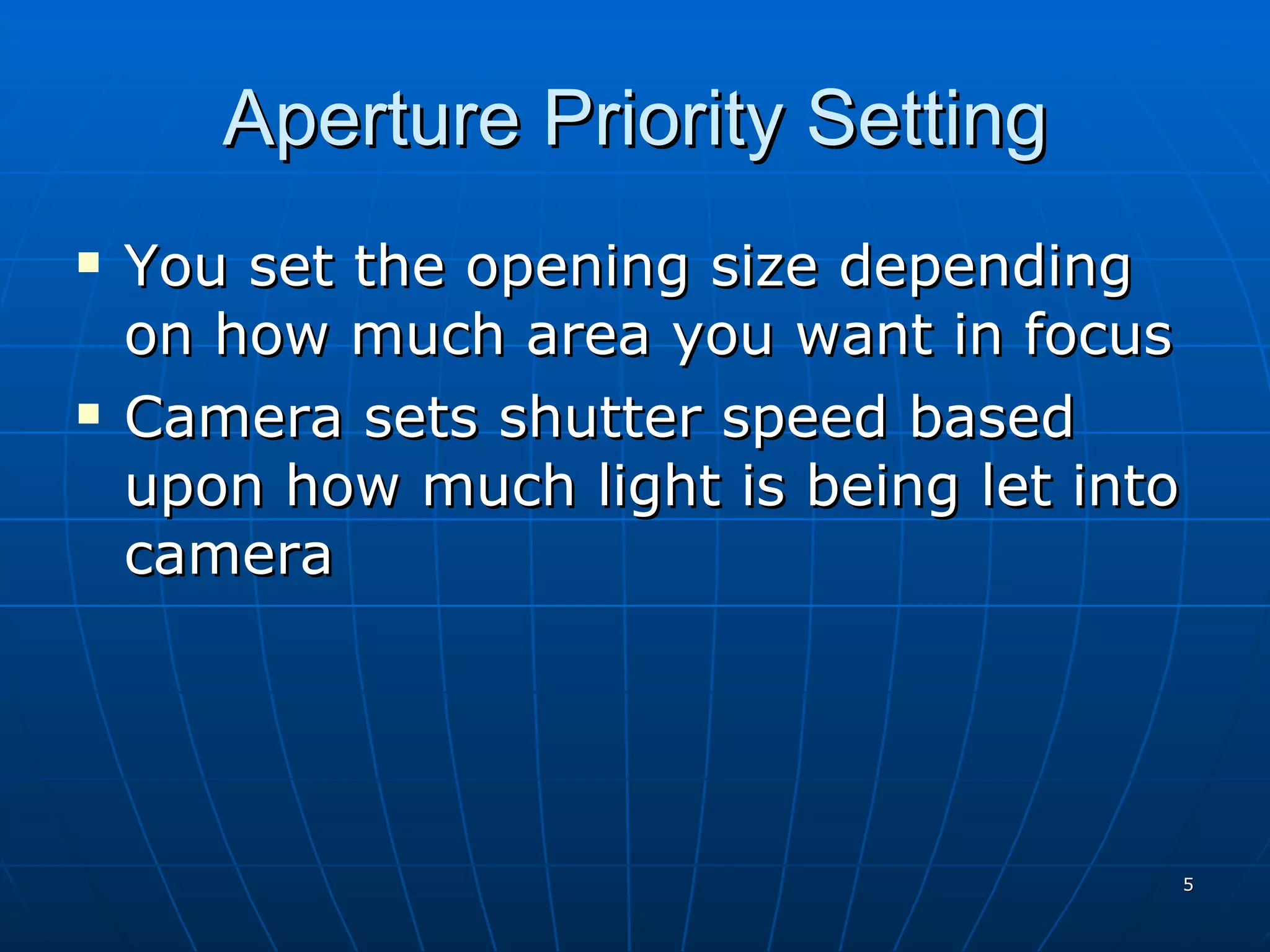 Aperture Priority Setting You set the opening size depending on how much area you want in focus Camera sets shutter speed based upon how much light is being let into camera 