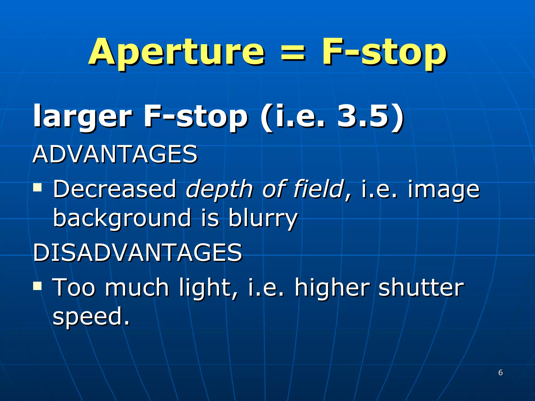 Aperture = F-stop larger F-stop (i.e. 3.5) ADVANTAGES Decreased  depth of field , i.e. image background is blurry DISADVANTAGES Too much light, i.e. higher shutter speed. 
