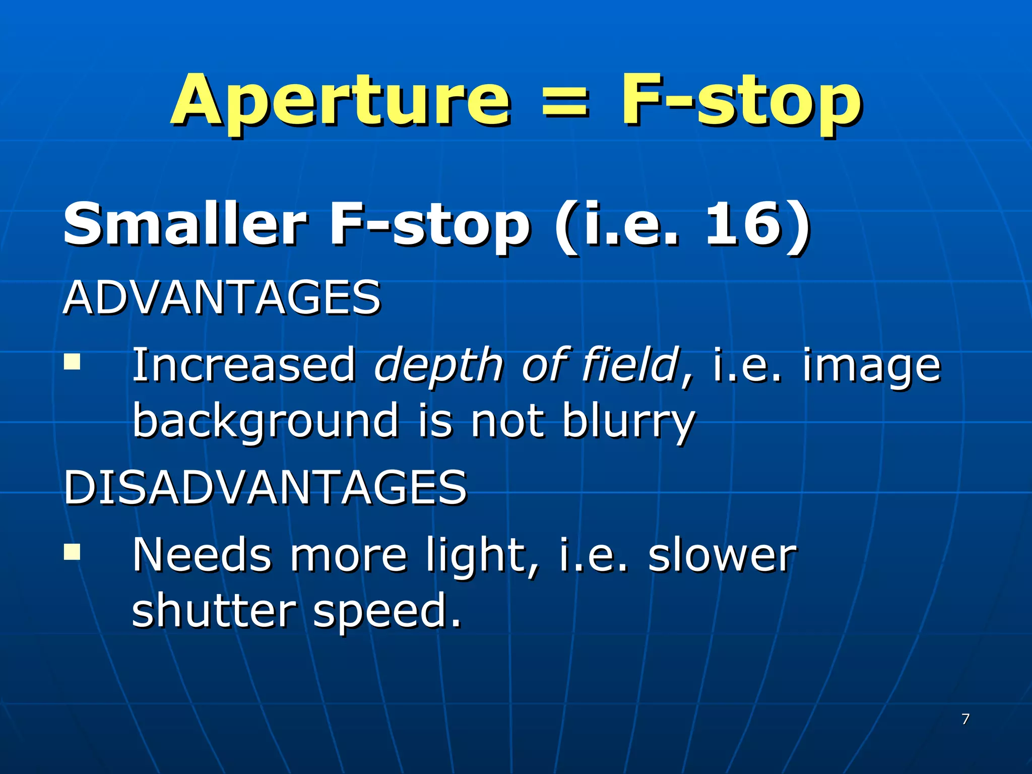 Aperture = F-stop Smaller F-stop (i.e. 16) ADVANTAGES Increased  depth of field , i.e. image background is not blurry DISADVANTAGES Needs more light, i.e. slower shutter speed. 