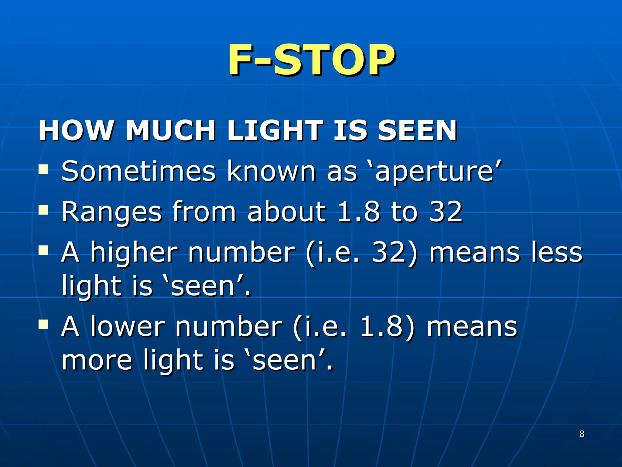 F-STOP HOW MUCH LIGHT IS SEEN Sometimes known as ‘aperture’ Ranges from about 1.8 to 32 A higher number (i.e. 32) means less light is ‘seen’. A lower number (i.e. 1.8) means more light is ‘seen’. 
