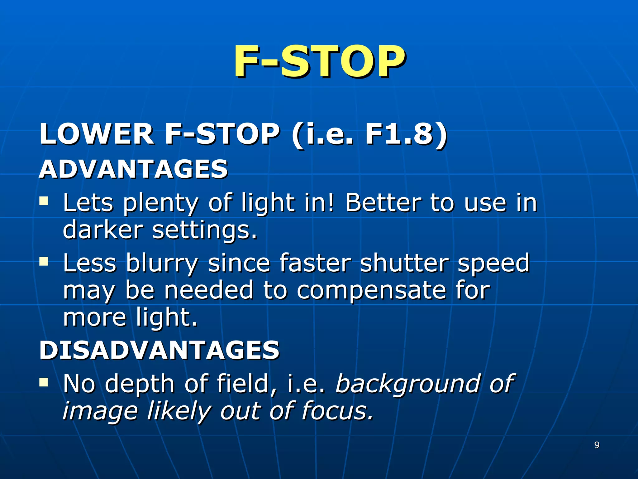 F-STOP LOWER F-STOP (i.e. F1.8) ADVANTAGES Lets plenty of light in! Better to use in darker settings. Less blurry since faster shutter speed may be needed to compensate for more light. DISADVANTAGES No depth of field, i.e.  background of image likely out of focus. 