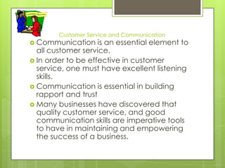 Customer Service and Communication
 Communication     is an essential element to
  all customer service.
 In order to be effective in customer
  service, one must have excellent listening
  skills.
 Communication is essential in building
  rapport and trust
 Many businesses have discovered that
  quality customer service, and good
  communication skills are imperative tools
  to have in maintaining and empowering
  the success of a business.
 