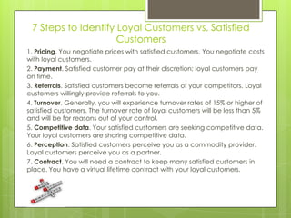 7 Steps to Identify Loyal Customers vs. Satisfied
                     Customers
1. Pricing. You negotiate prices with satisfied customers. You negotiate costs
with loyal customers.
2. Payment. Satisfied customer pay at their discretion; loyal customers pay
on time.
3. Referrals. Satisfied customers become referrals of your competitors. Loyal
customers willingly provide referrals to you.
4. Turnover. Generally, you will experience turnover rates of 15% or higher of
satisfied customers. The turnover rate of loyal customers will be less than 5%
and will be for reasons out of your control.
5. Competitive data. Your satisfied customers are seeking competitive data.
Your loyal customers are sharing competitive data.
6. Perception. Satisfied customers perceive you as a commodity provider.
Loyal customers perceive you as a partner.
7. Contract. You will need a contract to keep many satisfied customers in
place. You have a virtual lifetime contract with your loyal customers.
 
