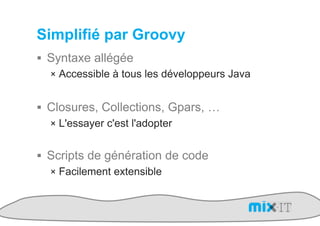 Simplifié par Groovy
!  Syntaxe allégée
   !  Accessible à tous les développeurs Java


!  Closures, Collections, Gpars, …
   !  L'essayer c'est l'adopter


!  Scripts de génération de code
   !  Facilement extensible
 