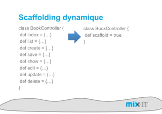 Scaffolding dynamique
class BookController {   class BookController {
 def index = {…}          def scaffold = true
 def list = {…}          }
 def create = {…}
 def save = {…}
 def show = {…}
 def edit = {…}
 def update = {…}
 def delete = {…}
}
 
