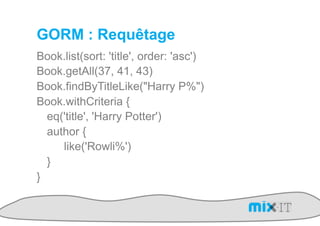 GORM : Requêtage
Book.list(sort: 'title', order: 'asc')
Book.getAll(37, 41, 43)
Book.findByTitleLike("Harry P%")
Book.withCriteria {
  eq('title', 'Harry Potter')
  author {
     like('Rowli%')
  }
}
 