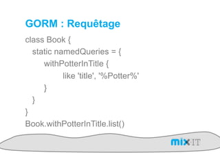 GORM : Requêtage
class Book {
  static namedQueries = {
     withPotterInTitle {
           like 'title', '%Potter%'
     }
  }
}
Book.withPotterInTitle.list()
 