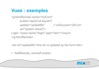 Vues : exemples
<g:formRemote name="myForm"
       on404="alert('not found!')"
       update="updateMe"           // onSuccess="jsFunc"
       url="[action:'show']">
Login: <input name="login" type="text"></input>
</g:formRemote>

<div id="updateMe">this div is updated by the form</div>

!  fieldRemote, remoteFunction
 