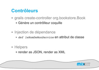 Contrôleurs
!  grails create-controller org.bookstore.Book
    !  Génère un contrôlleur coquille


!  Injection de dépendance
    !  def leNomDeMonService en attribut de classe


!  Helpers
   !  render as JSON, render as XML
 