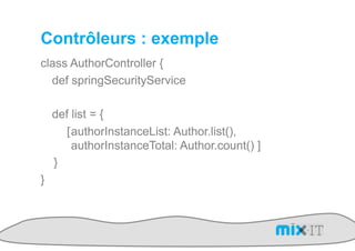 Contrôleurs : exemple
class AuthorController {
  def springSecurityService

    def list = {
       [ authorInstanceList: Author.list(),
         authorInstanceTotal: Author.count() ]
    }
}
 