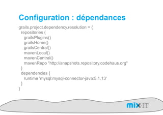 Configuration : dépendances
grails.project.dependency.resolution = {
  repositories {
    grailsPlugins()
    grailsHome()
    grailsCentral()
    mavenLocal()
    mavenCentral()
    mavenRepo "http://snapshots.repository.codehaus.org"
  }
  dependencies {
    runtime 'mysql:mysql-connector-java:5.1.13'
  }
}
 