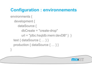 Configuration : environnements
environments {
   development {
     dataSource {
         dbCreate = "create-drop"
         url = "jdbc:hsqldb:mem:devDB" } }
  test { dataSource { … } }
  production { dataSource { … } }
}
 
