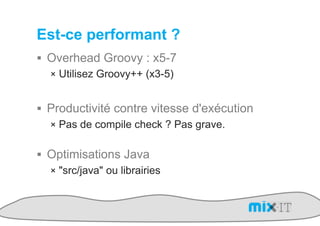 Est-ce performant ?
!  Overhead Groovy : x5-7
   !  Utilisez Groovy++ (x3-5)


!  Productivité contre vitesse d'exécution
   !  Pas de compile check ? Pas grave.


!  Optimisations Java
   !  "src/java" ou librairies
 