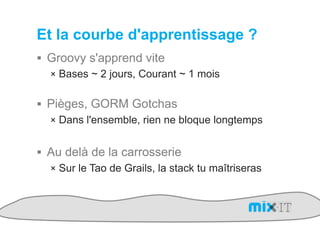 Et la courbe d'apprentissage ?
!  Groovy s'apprend vite
   !  Bases ~ 2 jours, Courant ~ 1 mois


!  Pièges, GORM Gotchas
   !  Dans l'ensemble, rien ne bloque longtemps


!  Au delà de la carrosserie
   !  Sur le Tao de Grails, la stack tu maîtriseras
 