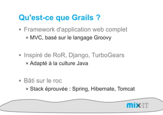 Qu'est-ce que Grails ?
!  Framework d'application web complet
   !  MVC, basé sur le langage Groovy


!  Inspiré de RoR, Django, TurboGears
    !  Adapté à la culture Java


!  Bâti sur le roc
   !  Stack éprouvée : Spring, Hibernate, Tomcat
 