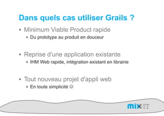 Dans quels cas utiliser Grails ?
!  Minimum Viable Product rapide
  !  Du prototype au produit en douceur



!  Reprise d'une application existante
  !  IHM Web rapide, intégration existant en librairie



!  Tout nouveau projet d'appli web
  !  En toute simplicité "
 