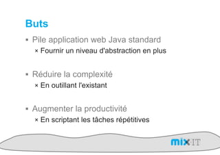 Buts
!  Pile application web Java standard
   !  Fournir un niveau d'abstraction en plus


!  Réduire la complexité
   !  En outillant l'existant


!  Augmenter la productivité
   !  En scriptant les tâches répétitives
 