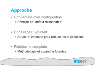 Approche
!  Convention over configuration
   !  Principe de "défaut raisonnable"


!  Don't repeat yourself
   !  Structure imposée pour réduire les duplications


!  Plateforme complète
   !  Méthodologie et approche fournies
 