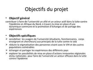 Objectifs du projet
• Objectif général
contribuer à faire de l’université un allié et un acteur actif dans la lutte contre
   l’épidémie en Afrique du Nord, à travers la mise en place d’une
   dynamique commune et la promotion d’échanges et de partage des
   expériences

• Objectifs spécifiques
 sensibiliser les usagers de l’université (étudiants, fonctionnaires, corps
  enseignant et chercheurs) aux principes de la lutte contre le sida
 réduire la stigmatisation des personnes vivant avec le VIH et des autres
  populations vulnérables
 échanger et partager les expériences des différents pays
 explorer les possibilités de mise en place d’actions innovantes régionales
  et/ou nationales pour faire de l’université un acteur efficace dans la lutte
  contre l’épidémie
 