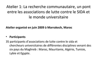 Atelier 1: La recherche communautaire, un pont
entre les associations de lutte contre le SIDA et
              le monde universitaire

Atelier organisé en juin 2009 à Marrakech, Maroc

• Participants
35 participants d’associations de lutte contre le sida et
   chercheurs universitaires de différentes disciplines venant des
   six pays du Maghreb : Maroc, Mauritanie, Algérie, Tunisie,
   Lybie et Egypte.
 