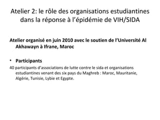 Atelier 2: le rôle des organisations estudiantines
   dans la réponse à l’épidémie de VIH/SIDA

Atelier organisé en juin 2010 avec le soutien de l’Université Al
  Akhawayn à Ifrane, Maroc

• Participants
40 participants d’associations de lutte contre le sida et organisations
   estudiantines venant des six pays du Maghreb : Maroc, Mauritanie,
   Algérie, Tunisie, Lybie et Egypte.
 