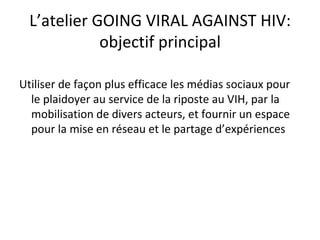 L’atelier GOING VIRAL AGAINST HIV:
             objectif principal

Utiliser de façon plus efficace les médias sociaux pour
  le plaidoyer au service de la riposte au VIH, par la
  mobilisation de divers acteurs, et fournir un espace
  pour la mise en réseau et le partage d’expériences
 