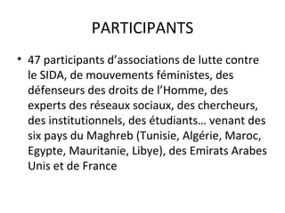 PARTICIPANTS
• 47 participants d’associations de lutte contre
  le SIDA, de mouvements féministes, des
  défenseurs des droits de l’Homme, des
  experts des réseaux sociaux, des chercheurs,
  des institutionnels, des étudiants… venant des
  six pays du Maghreb (Tunisie, Algérie, Maroc,
  Egypte, Mauritanie, Libye), des Emirats Arabes
  Unis et de France
 