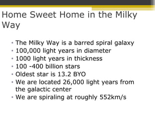 Home Sweet Home in the Milky
Way
• The Milky Way is a barred spiral galaxy
• 100,000 light years in diameter
• 1000 light years in thickness
• 100 -400 billion stars
• Oldest star is 13.2 BYO
• We are located 26,000 light years from
the galactic center
• We are spiraling at roughly 552km/s
 