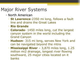 Major River Systems
• North American
▫ St Lawrence-2350 mi long, follows a fault
line and drains the Great Lakes
▫ Rio Grande
▫ Colorado- 1450 miles long, cut the largest
canyon system in the world including the
Grand Canyon
▫ Hudson- 315 mi long, serves New York and
can be navigated beyond the mtns
▫ Mississippi River – 3,870 miles long, 1.25
million mi2 drainage, longest river flowing
southward, 25 major cities located on it
banks
 