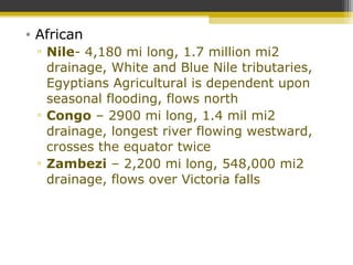 • African
▫ Nile- 4,180 mi long, 1.7 million mi2
drainage, White and Blue Nile tributaries,
Egyptians Agricultural is dependent upon
seasonal flooding, flows north
▫ Congo – 2900 mi long, 1.4 mil mi2
drainage, longest river flowing westward,
crosses the equator twice
▫ Zambezi – 2,200 mi long, 548,000 mi2
drainage, flows over Victoria falls
 