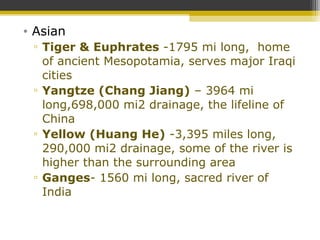 • Asian
▫ Tiger & Euphrates -1795 mi long, home
of ancient Mesopotamia, serves major Iraqi
cities
▫ Yangtze (Chang Jiang) – 3964 mi
long,698,000 mi2 drainage, the lifeline of
China
▫ Yellow (Huang He) -3,395 miles long,
290,000 mi2 drainage, some of the river is
higher than the surrounding area
▫ Ganges- 1560 mi long, sacred river of
India
 