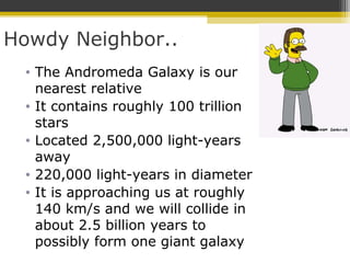 Howdy Neighbor..
• The Andromeda Galaxy is our
nearest relative
• It contains roughly 100 trillion
stars
• Located 2,500,000 light-years
away
• 220,000 light-years in diameter
• It is approaching us at roughly
140 km/s and we will collide in
about 2.5 billion years to
possibly form one giant galaxy
 