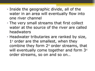 • Inside the geographic divide, all of the
water in an area will eventually flow into
one river channel
• The very small streams that first collect
water at the source of the river are called
headwaters
• Headwater tributaries are ranked by size,
1st
order are the smallest, when they
combine they form 2nd
order streams, that
will eventually come together and form 3rd
order streams, so on and so on…
 