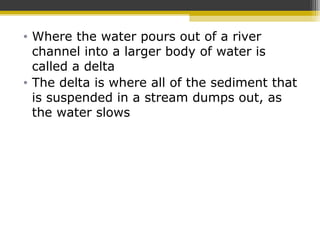 • Where the water pours out of a river
channel into a larger body of water is
called a delta
• The delta is where all of the sediment that
is suspended in a stream dumps out, as
the water slows
 