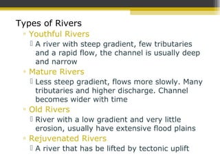 Types of Rivers
▫ Youthful Rivers
 A river with steep gradient, few tributaries
and a rapid flow, the channel is usually deep
and narrow
▫ Mature Rivers
 Less steep gradient, flows more slowly. Many
tributaries and higher discharge. Channel
becomes wider with time
▫ Old Rivers
 River with a low gradient and very little
erosion, usually have extensive flood plains
▫ Rejuvenated Rivers
 A river that has be lifted by tectonic uplift
 