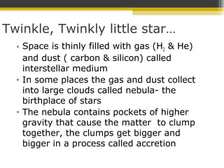 Twinkle, Twinkly little star…
• Space is thinly filled with gas (H2 & He)
and dust ( carbon & silicon) called
interstellar medium
• In some places the gas and dust collect
into large clouds called nebula- the
birthplace of stars
• The nebula contains pockets of higher
gravity that cause the matter to clump
together, the clumps get bigger and
bigger in a process called accretion
 