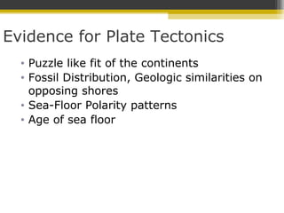 Evidence for Plate Tectonics
• Puzzle like fit of the continents
• Fossil Distribution, Geologic similarities on
opposing shores
• Sea-Floor Polarity patterns
• Age of sea floor
 